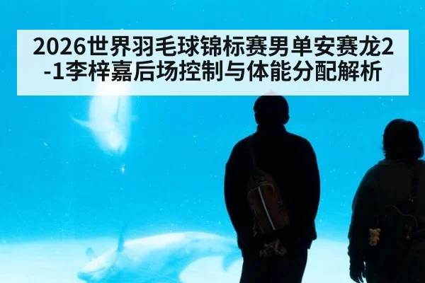 2026世界羽毛球锦标赛男单安赛龙2-1李梓嘉后场控制与体能分配解析