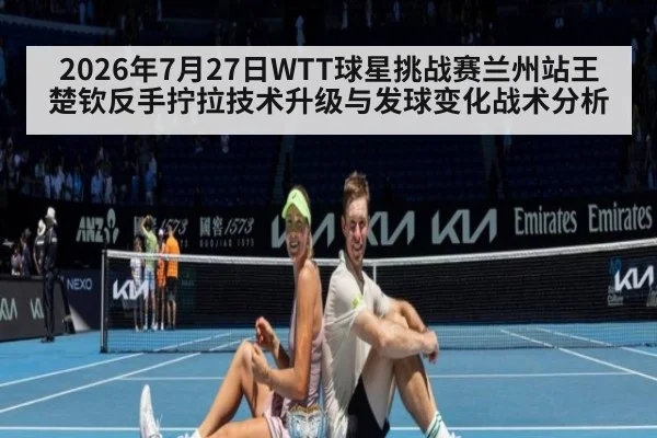 2026年7月27日WTT球星挑战赛兰州站王楚钦反手拧拉技术升级与发球变化战术分析